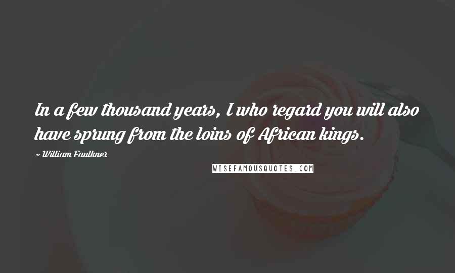 William Faulkner Quotes: In a few thousand years, I who regard you will also have sprung from the loins of African kings.