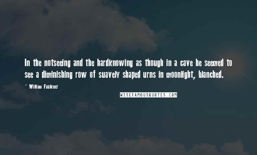 William Faulkner Quotes: In the notseeing and the hardknowing as though in a cave he seemed to see a diminishing row of suavely shaped urns in moonlight, blanched.