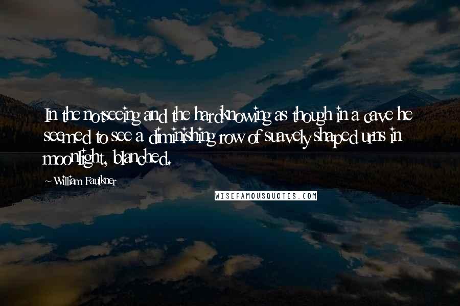 William Faulkner Quotes: In the notseeing and the hardknowing as though in a cave he seemed to see a diminishing row of suavely shaped urns in moonlight, blanched.