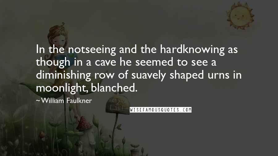 William Faulkner Quotes: In the notseeing and the hardknowing as though in a cave he seemed to see a diminishing row of suavely shaped urns in moonlight, blanched.