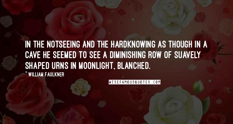 William Faulkner Quotes: In the notseeing and the hardknowing as though in a cave he seemed to see a diminishing row of suavely shaped urns in moonlight, blanched.