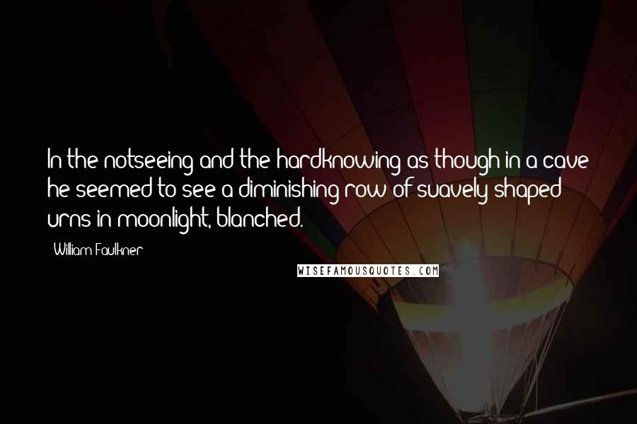 William Faulkner Quotes: In the notseeing and the hardknowing as though in a cave he seemed to see a diminishing row of suavely shaped urns in moonlight, blanched.