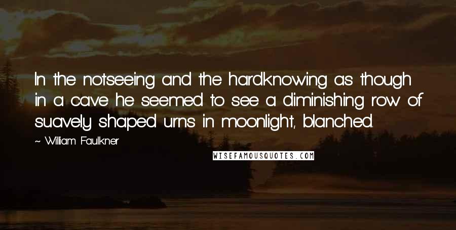 William Faulkner Quotes: In the notseeing and the hardknowing as though in a cave he seemed to see a diminishing row of suavely shaped urns in moonlight, blanched.