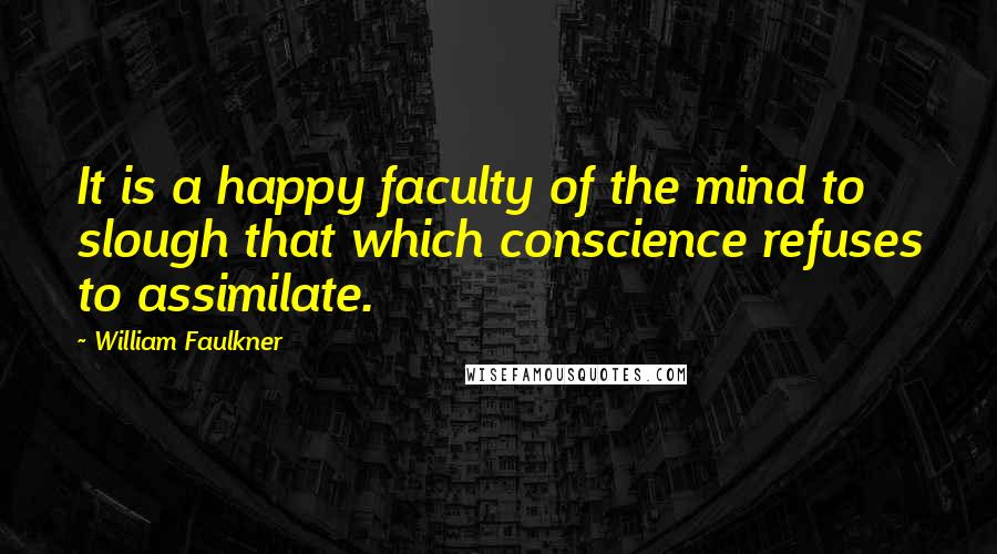 William Faulkner Quotes: It is a happy faculty of the mind to slough that which conscience refuses to assimilate.