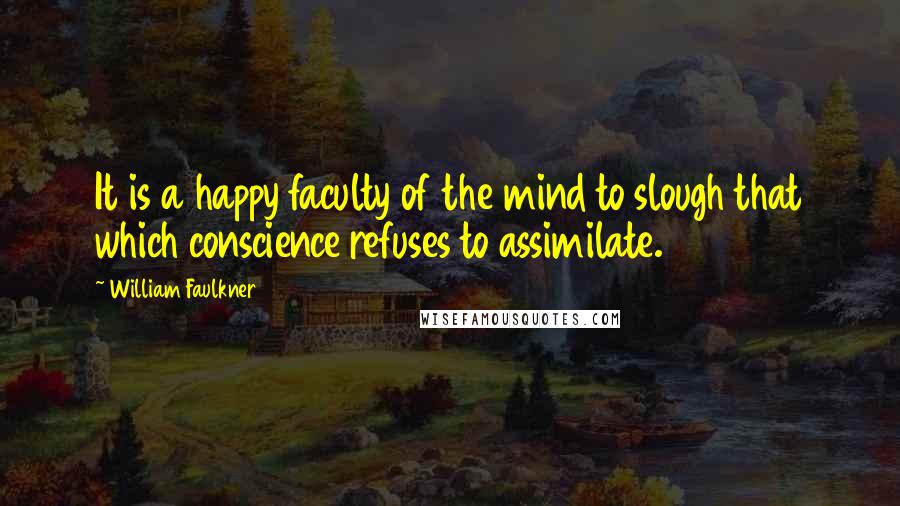 William Faulkner Quotes: It is a happy faculty of the mind to slough that which conscience refuses to assimilate.