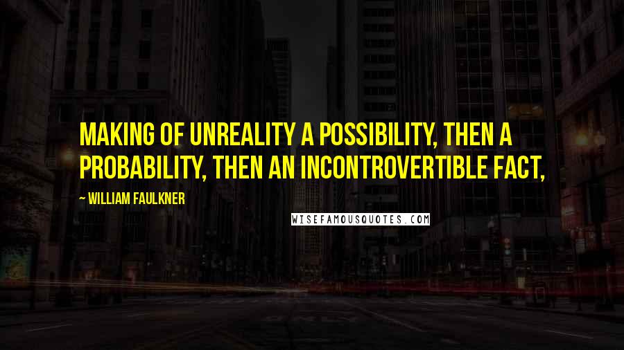 William Faulkner Quotes: Making of unreality a possibility, then a probability, then an incontrovertible fact,