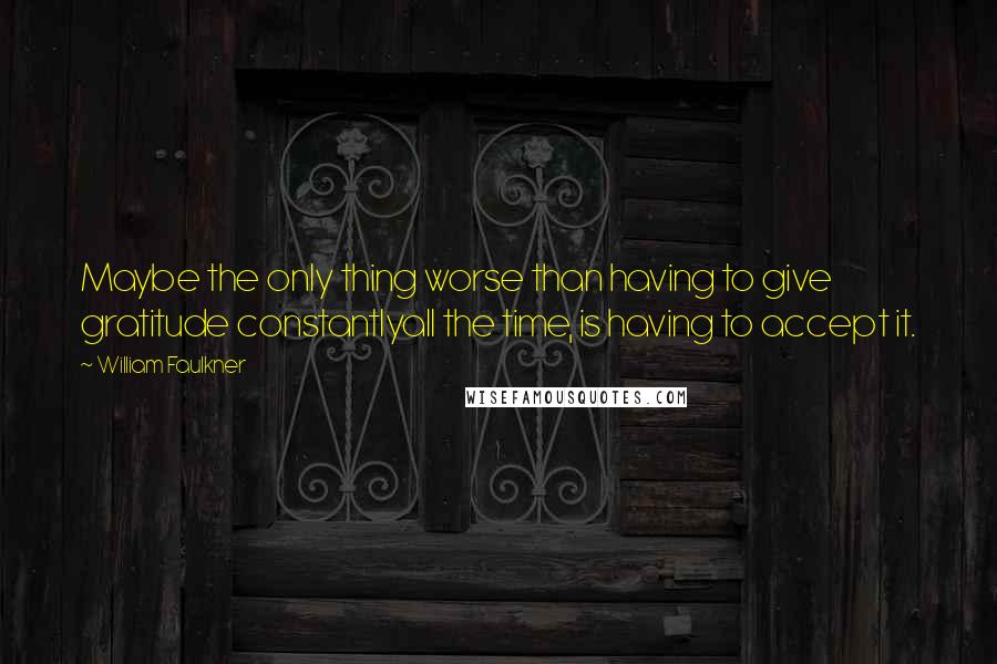 William Faulkner Quotes: Maybe the only thing worse than having to give gratitude constantlyall the time, is having to accept it.