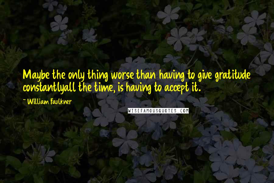 William Faulkner Quotes: Maybe the only thing worse than having to give gratitude constantlyall the time, is having to accept it.