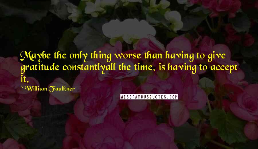 William Faulkner Quotes: Maybe the only thing worse than having to give gratitude constantlyall the time, is having to accept it.
