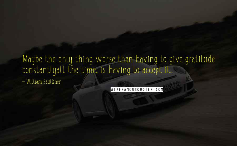 William Faulkner Quotes: Maybe the only thing worse than having to give gratitude constantlyall the time, is having to accept it.