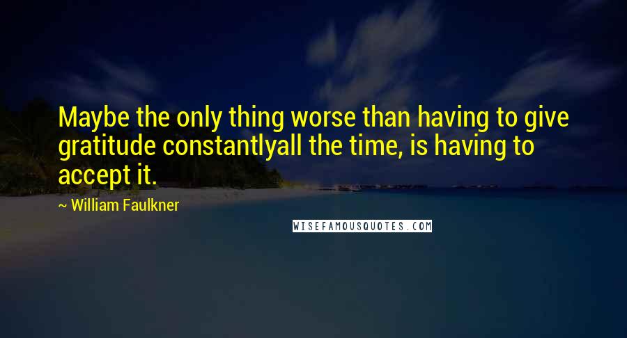 William Faulkner Quotes: Maybe the only thing worse than having to give gratitude constantlyall the time, is having to accept it.