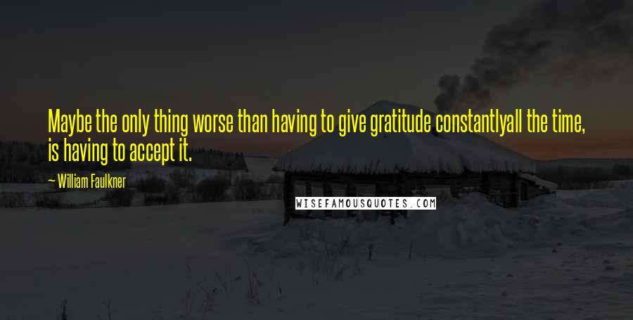 William Faulkner Quotes: Maybe the only thing worse than having to give gratitude constantlyall the time, is having to accept it.