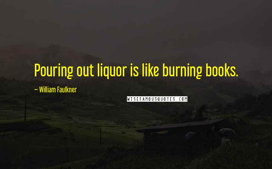 William Faulkner Quotes: Pouring out liquor is like burning books.