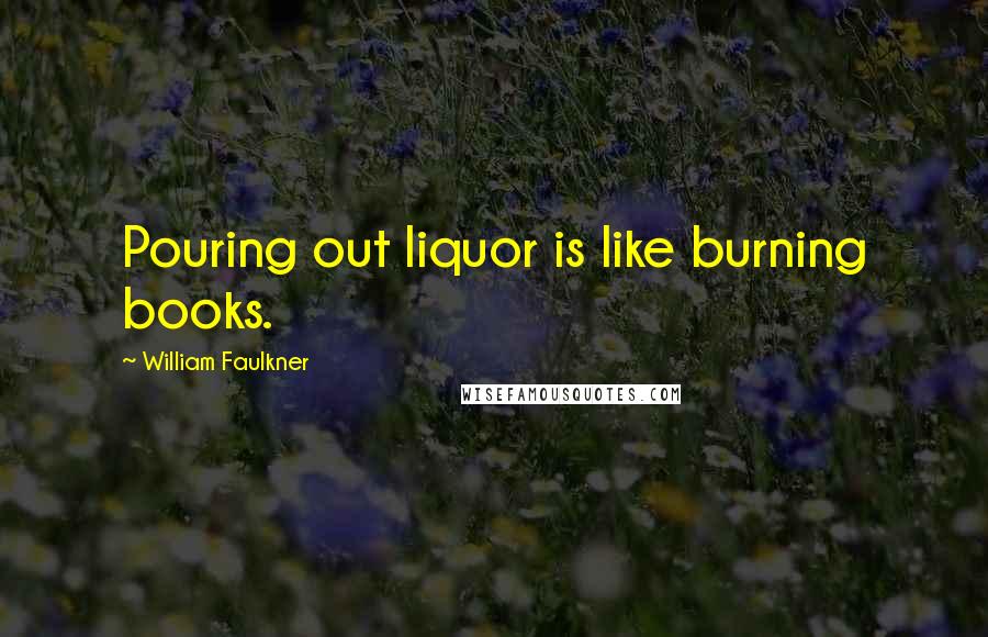 William Faulkner Quotes: Pouring out liquor is like burning books.