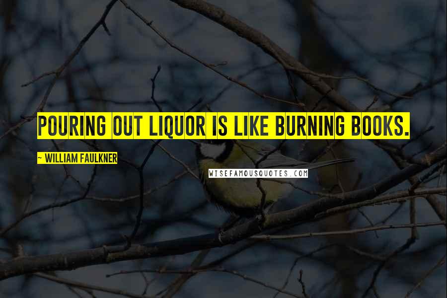 William Faulkner Quotes: Pouring out liquor is like burning books.