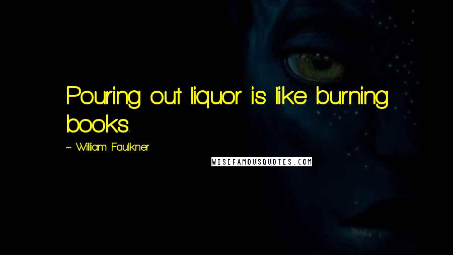 William Faulkner Quotes: Pouring out liquor is like burning books.