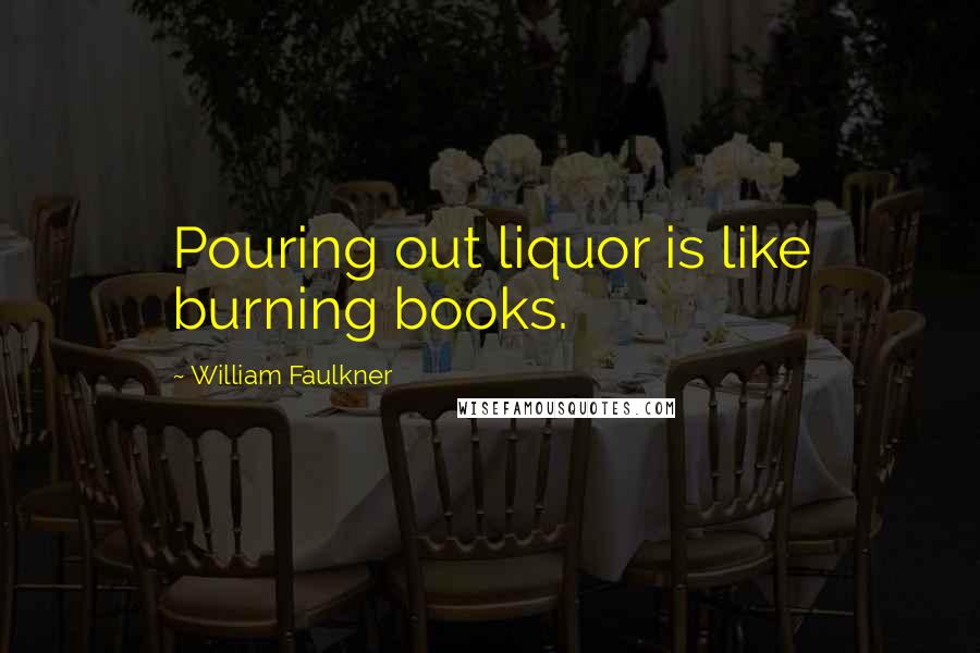 William Faulkner Quotes: Pouring out liquor is like burning books.