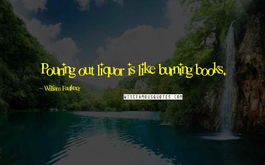 William Faulkner Quotes: Pouring out liquor is like burning books.