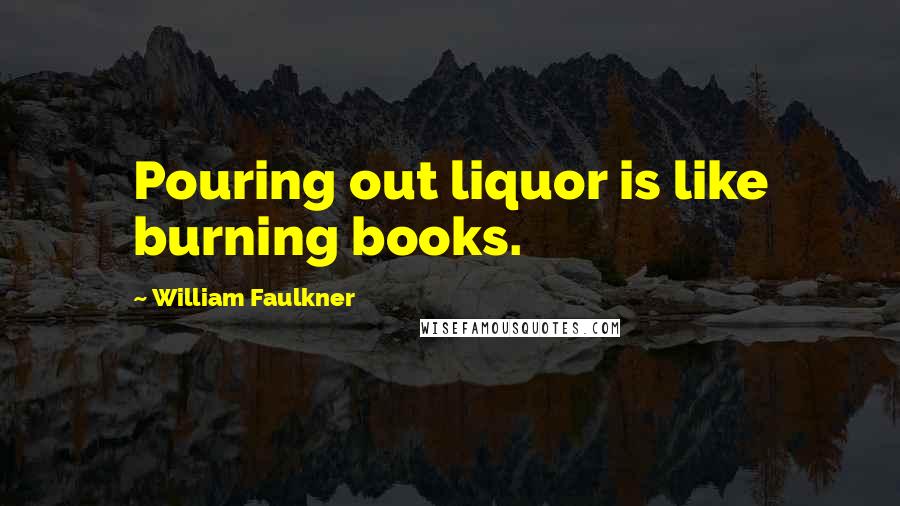 William Faulkner Quotes: Pouring out liquor is like burning books.