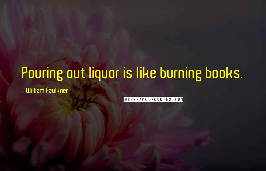 William Faulkner Quotes: Pouring out liquor is like burning books.