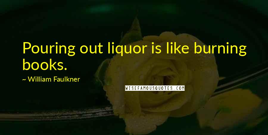 William Faulkner Quotes: Pouring out liquor is like burning books.