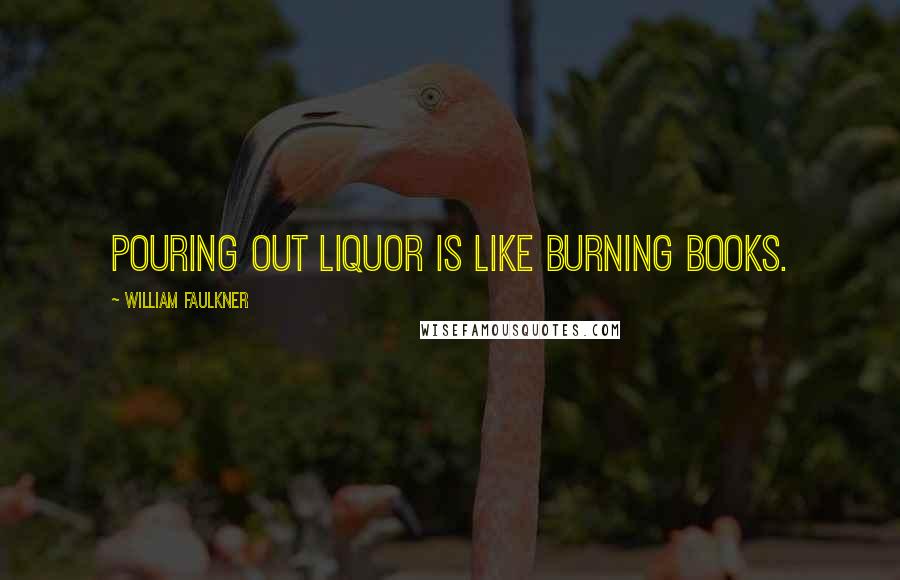 William Faulkner Quotes: Pouring out liquor is like burning books.