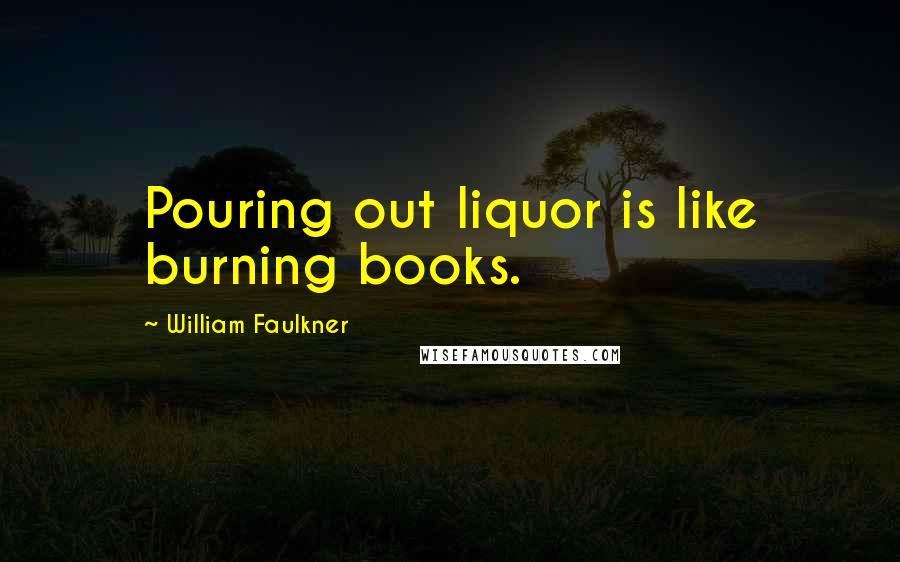 William Faulkner Quotes: Pouring out liquor is like burning books.