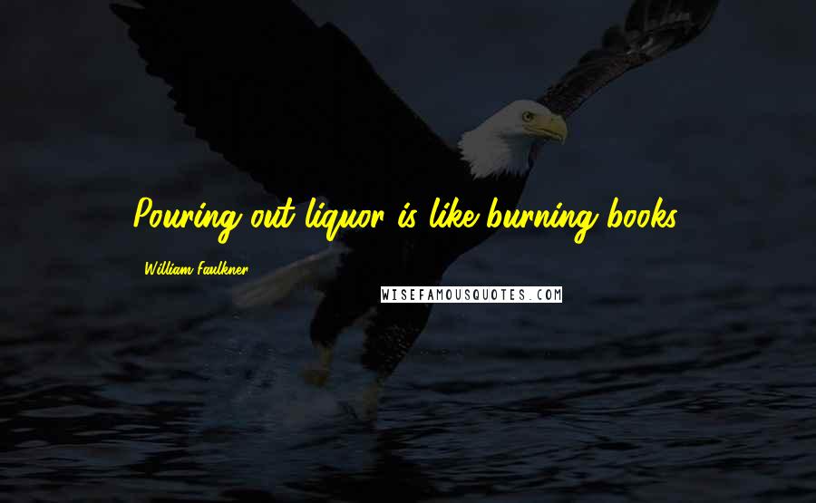 William Faulkner Quotes: Pouring out liquor is like burning books.