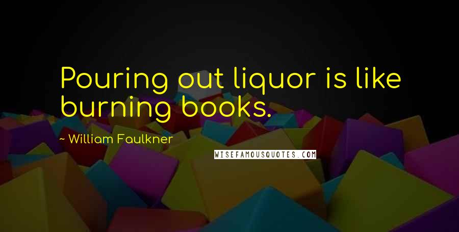 William Faulkner Quotes: Pouring out liquor is like burning books.