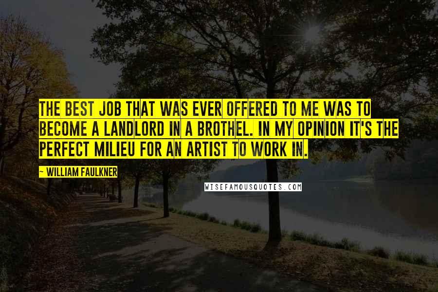 William Faulkner Quotes: The best job that was ever offered to me was to become a landlord in a brothel. In my opinion it's the perfect milieu for an artist to work in.
