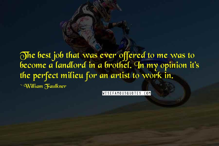 William Faulkner Quotes: The best job that was ever offered to me was to become a landlord in a brothel. In my opinion it's the perfect milieu for an artist to work in.