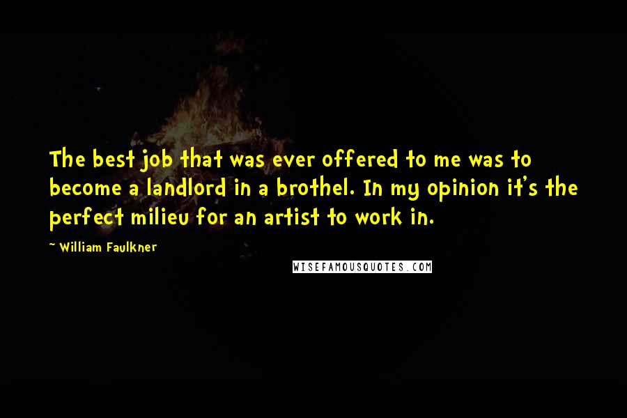William Faulkner Quotes: The best job that was ever offered to me was to become a landlord in a brothel. In my opinion it's the perfect milieu for an artist to work in.