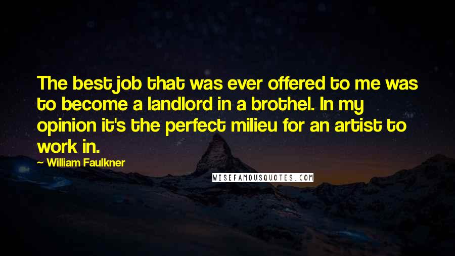 William Faulkner Quotes: The best job that was ever offered to me was to become a landlord in a brothel. In my opinion it's the perfect milieu for an artist to work in.