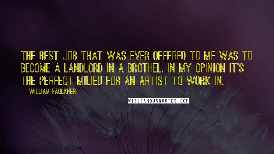 William Faulkner Quotes: The best job that was ever offered to me was to become a landlord in a brothel. In my opinion it's the perfect milieu for an artist to work in.
