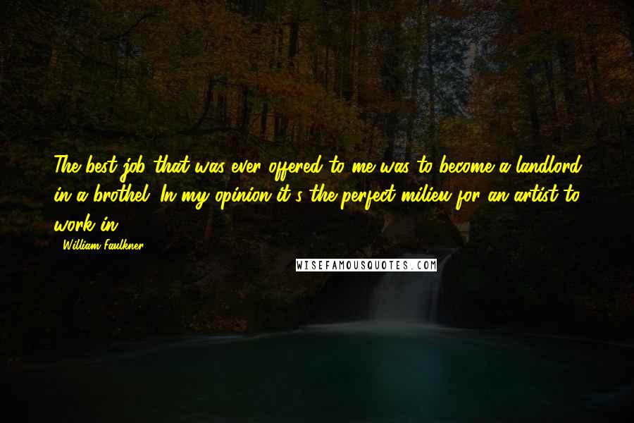 William Faulkner Quotes: The best job that was ever offered to me was to become a landlord in a brothel. In my opinion it's the perfect milieu for an artist to work in.