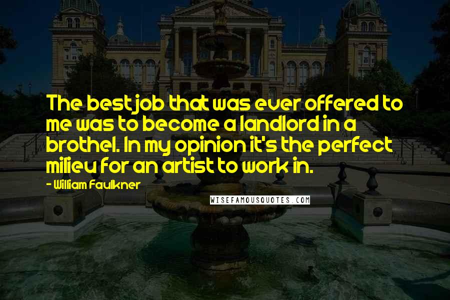 William Faulkner Quotes: The best job that was ever offered to me was to become a landlord in a brothel. In my opinion it's the perfect milieu for an artist to work in.
