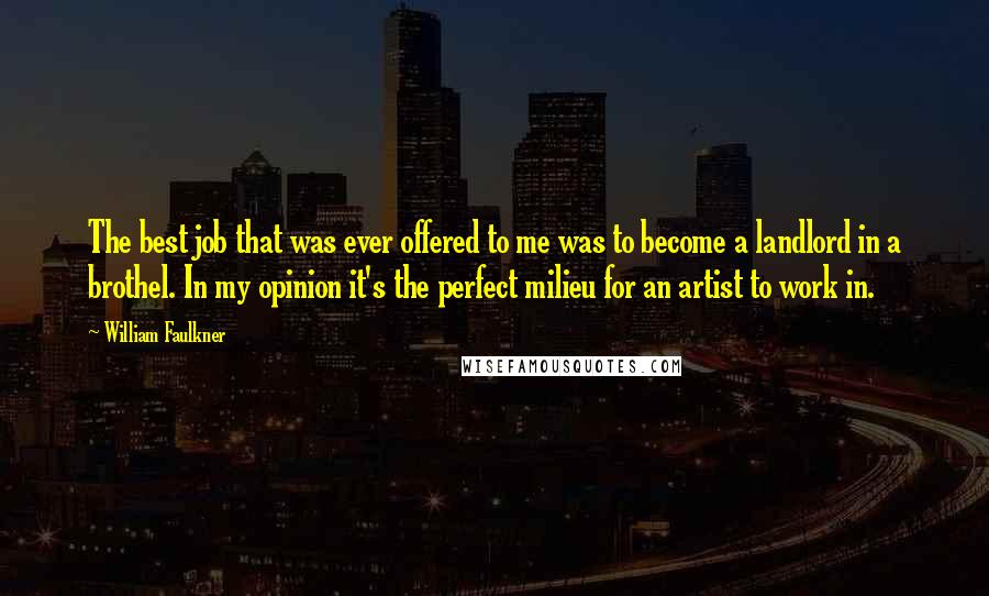William Faulkner Quotes: The best job that was ever offered to me was to become a landlord in a brothel. In my opinion it's the perfect milieu for an artist to work in.