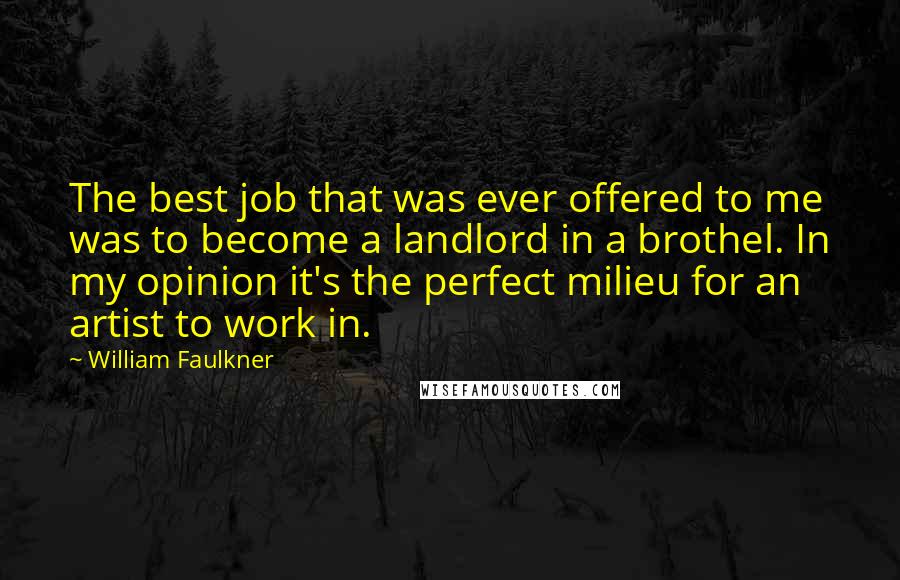 William Faulkner Quotes: The best job that was ever offered to me was to become a landlord in a brothel. In my opinion it's the perfect milieu for an artist to work in.
