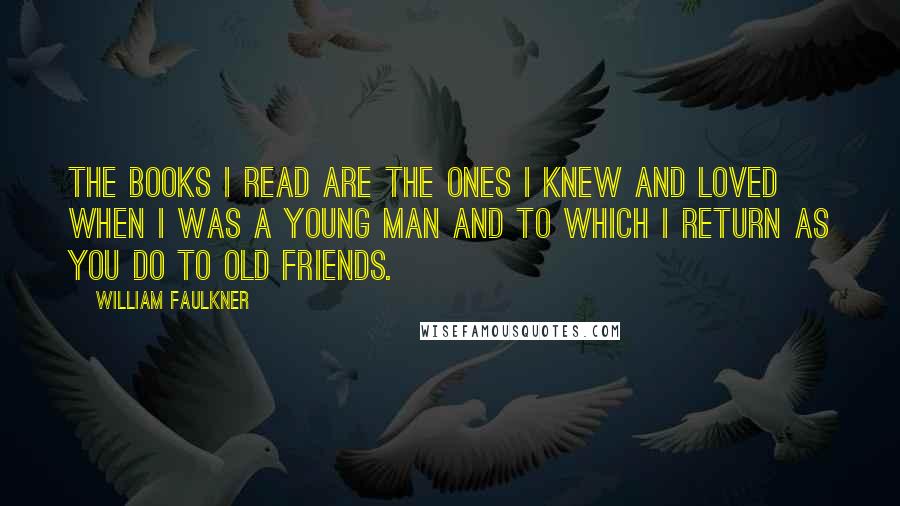 William Faulkner Quotes: The books I read are the ones I knew and loved when I was a young man and to which I return as you do to old friends.