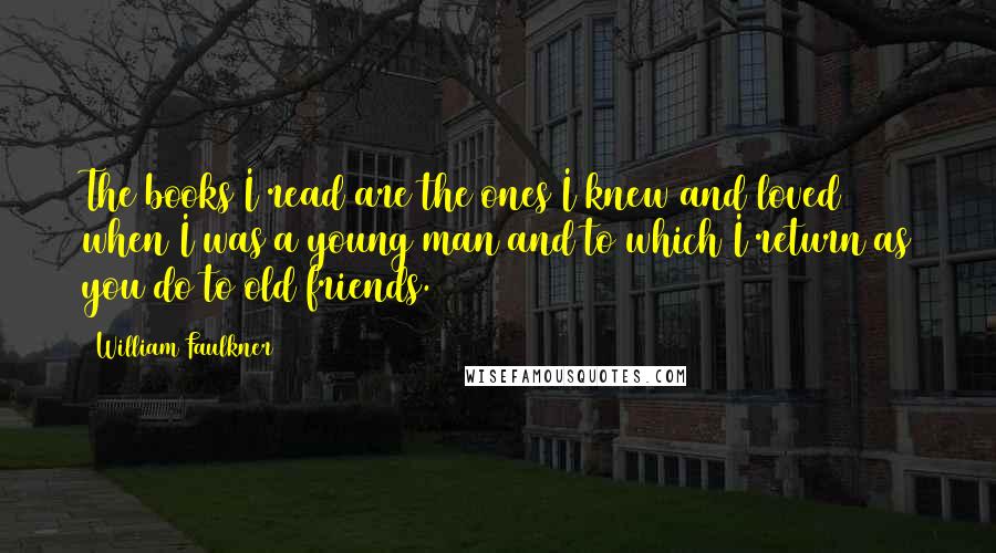 William Faulkner Quotes: The books I read are the ones I knew and loved when I was a young man and to which I return as you do to old friends.