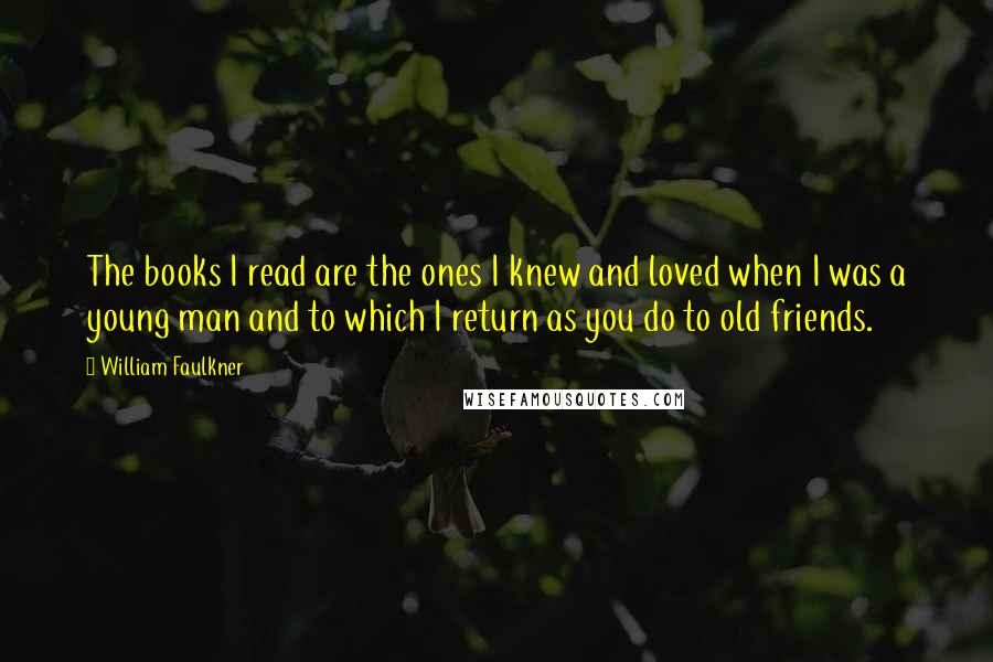 William Faulkner Quotes: The books I read are the ones I knew and loved when I was a young man and to which I return as you do to old friends.