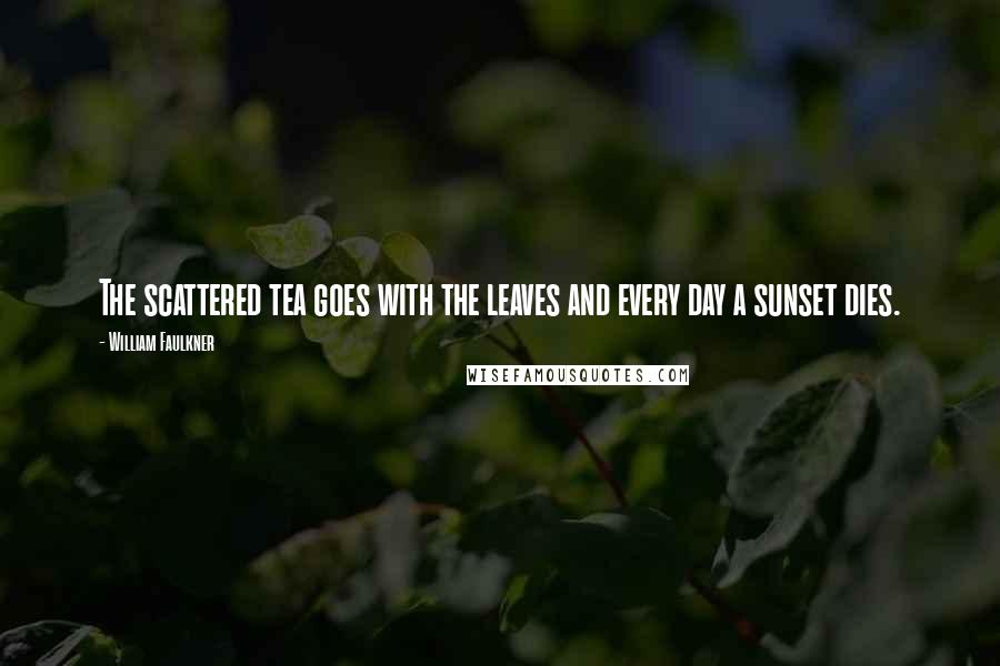 William Faulkner Quotes: The scattered tea goes with the leaves and every day a sunset dies.