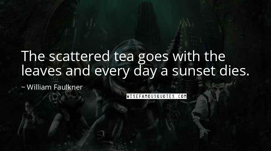 William Faulkner Quotes: The scattered tea goes with the leaves and every day a sunset dies.