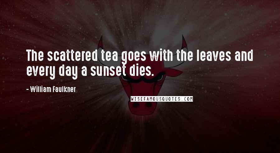 William Faulkner Quotes: The scattered tea goes with the leaves and every day a sunset dies.