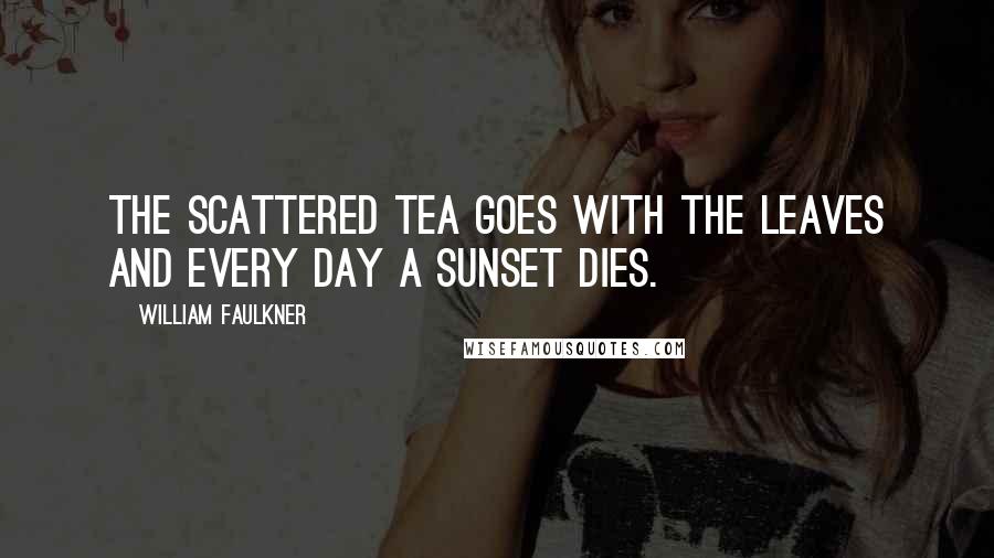 William Faulkner Quotes: The scattered tea goes with the leaves and every day a sunset dies.