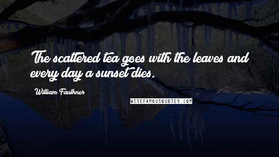 William Faulkner Quotes: The scattered tea goes with the leaves and every day a sunset dies.