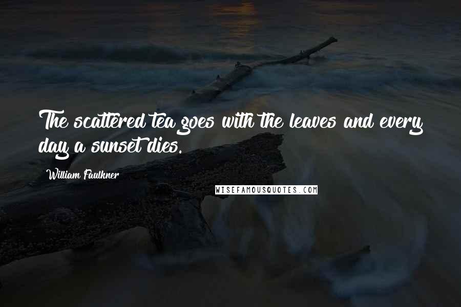 William Faulkner Quotes: The scattered tea goes with the leaves and every day a sunset dies.