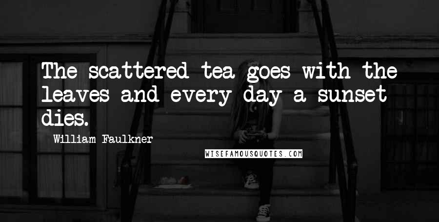 William Faulkner Quotes: The scattered tea goes with the leaves and every day a sunset dies.