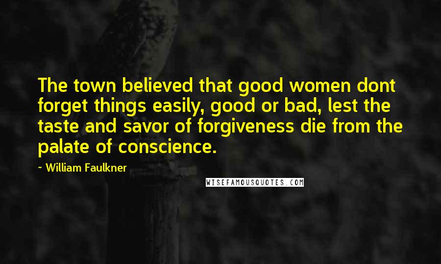 William Faulkner Quotes: The town believed that good women dont forget things easily, good or bad, lest the taste and savor of forgiveness die from the palate of conscience.