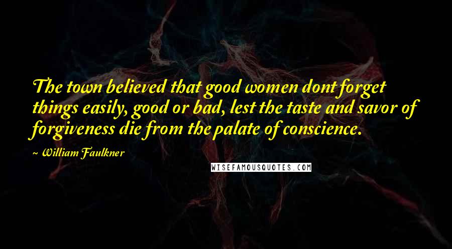 William Faulkner Quotes: The town believed that good women dont forget things easily, good or bad, lest the taste and savor of forgiveness die from the palate of conscience.